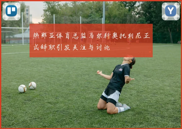 热那亚体育总监马尔科奥托利尼正式辞职引发关注与讨论