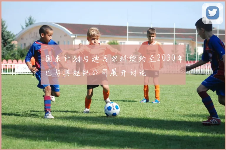 国米计划与迪马尔科续约至2030年已与其经纪公司展开讨论