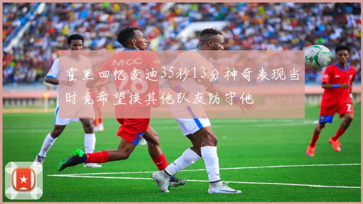 霍里回忆麦迪35秒13分神奇表现当时竟希望换其他队友防守他