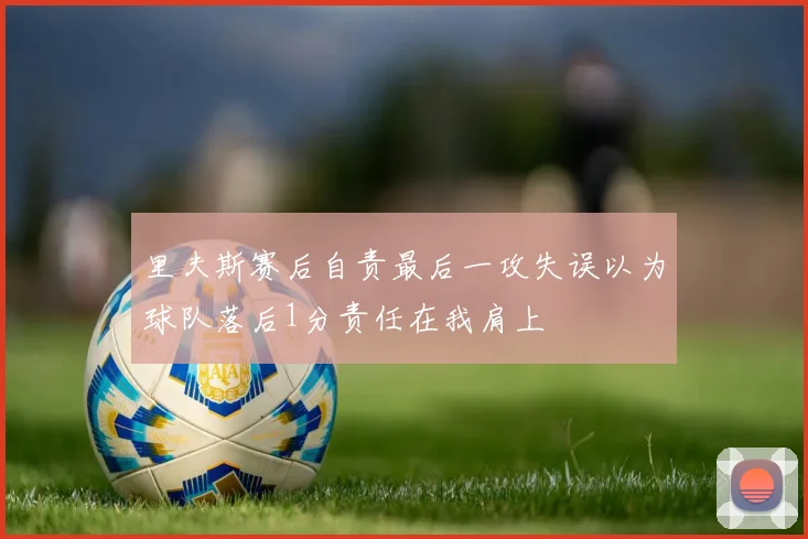 里夫斯赛后自责最后一攻失误以为球队落后1分责任在我肩上