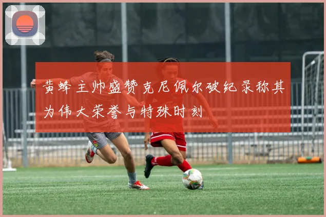黄蜂主帅盛赞克尼佩尔破纪录称其为伟大荣誉与特殊时刻