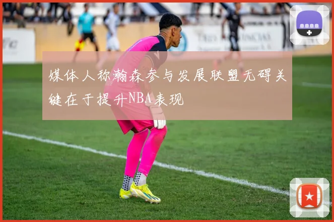 媒体人称瀚森参与发展联盟无碍关键在于提升NBA表现