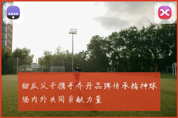 甜瓜父子携手乔丹品牌传承精神球场内外共同贡献力量