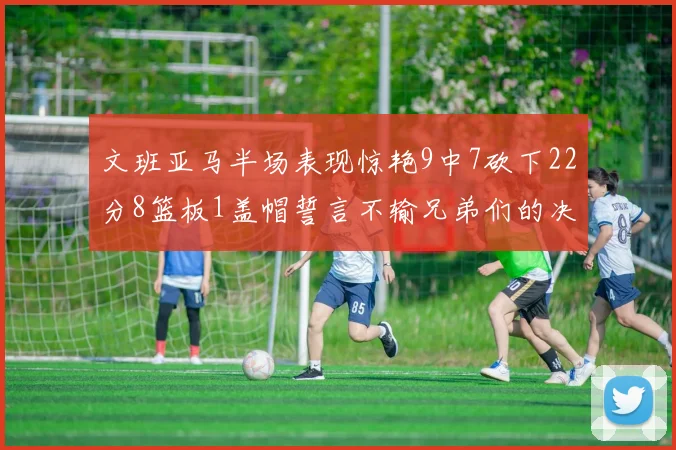 文班亚马半场表现惊艳9中7砍下22分8篮板1盖帽誓言不输兄弟们的决心