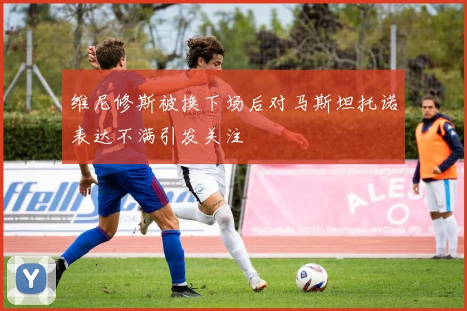维尼修斯被换下场后对马斯坦托诺表达不满引发关注