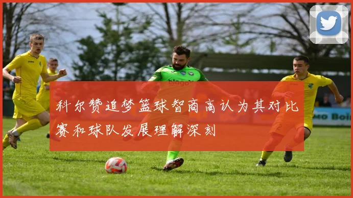 科尔赞追梦篮球智商高认为其对比赛和球队发展理解深刻