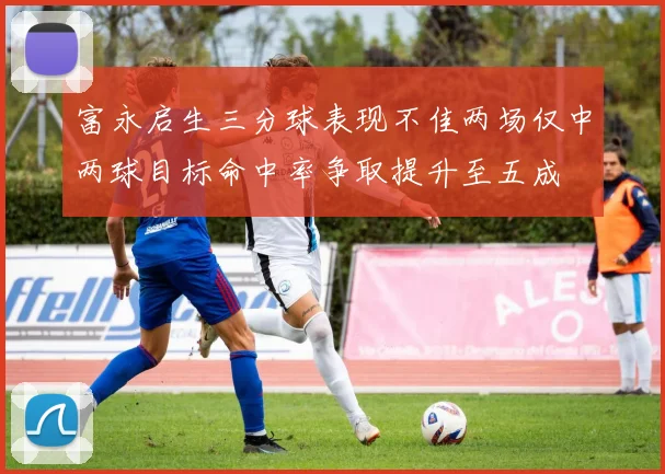 富永启生三分球表现不佳两场仅中两球目标命中率争取提升至五成