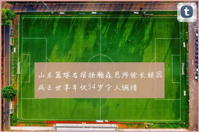 山东篮球名宿杨瀚森恩师徐长锁因病去世享年仅54岁令人惋惜