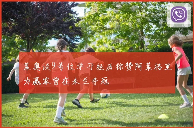 莱奥谈9号位学习经历称赞阿莱格里为赢家曾在米兰夺冠