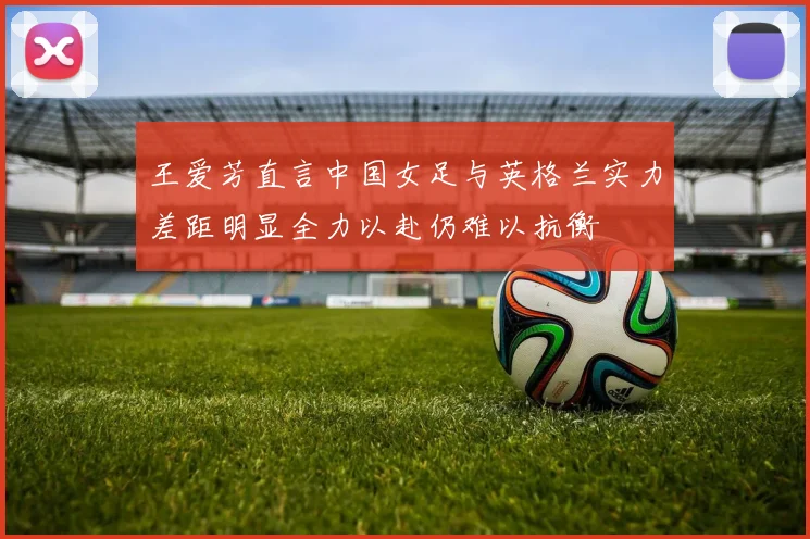 王爱芳直言中国女足与英格兰实力差距明显全力以赴仍难以抗衡