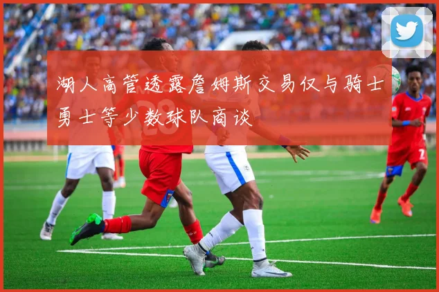 湖人高管透露詹姆斯交易仅与骑士勇士等少数球队商谈