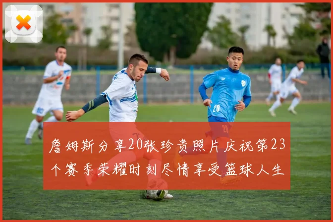 詹姆斯分享20张珍贵照片庆祝第23个赛季荣耀时刻尽情享受篮球人生