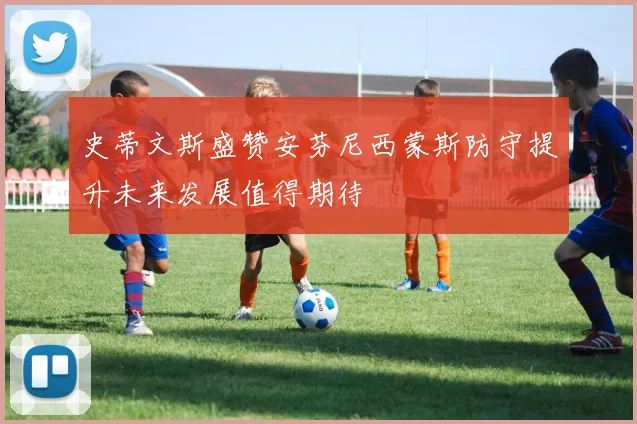 史蒂文斯盛赞安芬尼西蒙斯防守提升未来发展值得期待