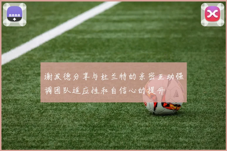 谢泼德分享与杜兰特的亲密互动强调团队适应性和自信心的提升