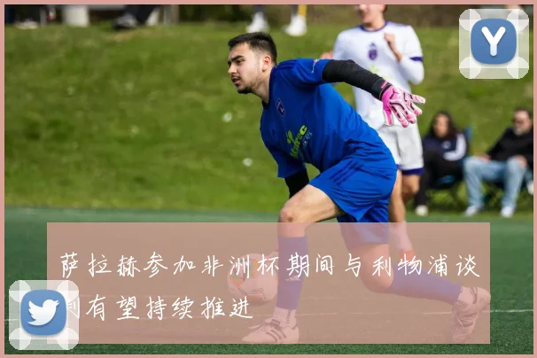 萨拉赫参加非洲杯期间与利物浦谈判有望持续推进