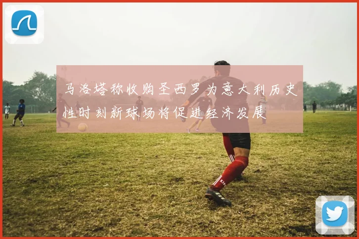 马洛塔称收购圣西罗为意大利历史性时刻新球场将促进经济发展