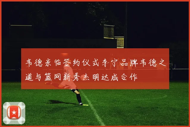 韦德亲临签约仪式李宁品牌韦德之道与篮网新秀杰明达成合作