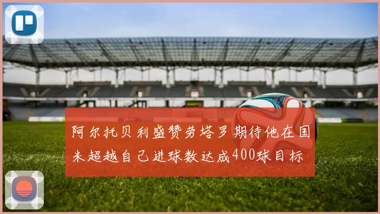 阿尔托贝利盛赞劳塔罗期待他在国米超越自己进球数达成400球目标