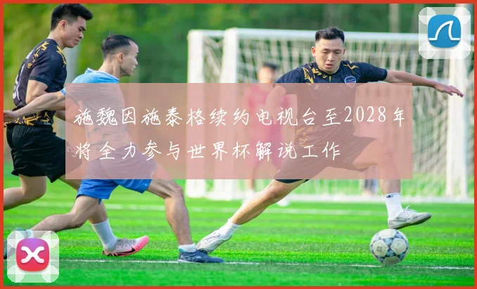 施魏因施泰格续约电视台至2028年将全力参与世界杯解说工作