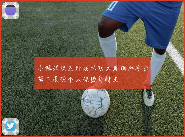 小佩顿谈五外战术助力库明加冲击篮下展现个人优势与特点
