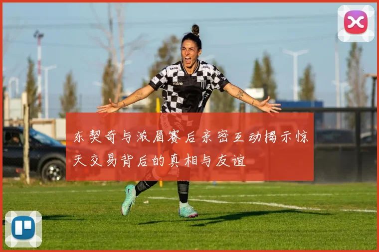 东契奇与浓眉赛后亲密互动揭示惊天交易背后的真相与友谊