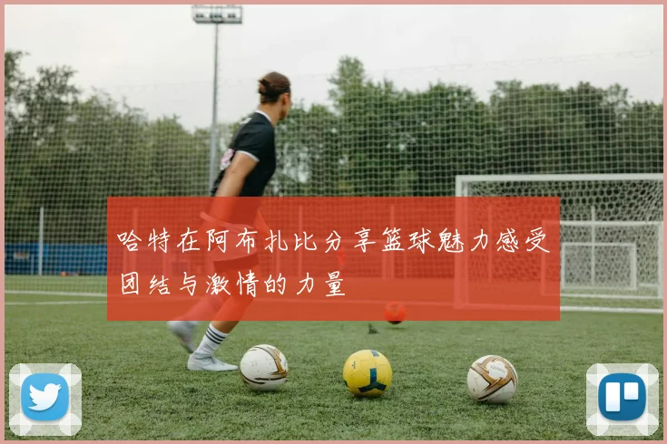 哈特在阿布扎比分享篮球魅力感受团结与激情的力量