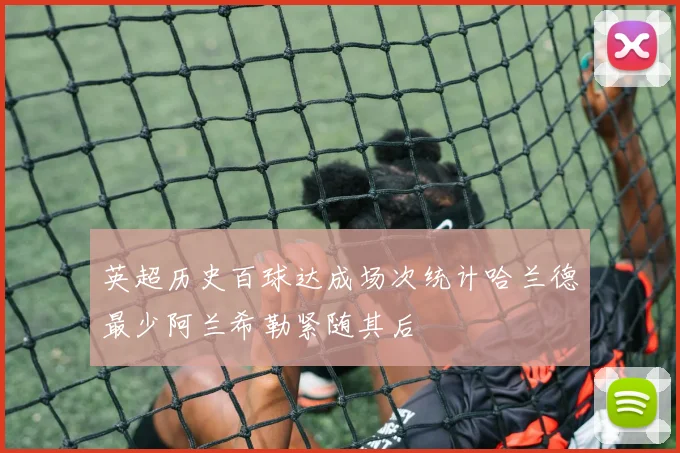 英超历史百球达成场次统计哈兰德最少阿兰希勒紧随其后