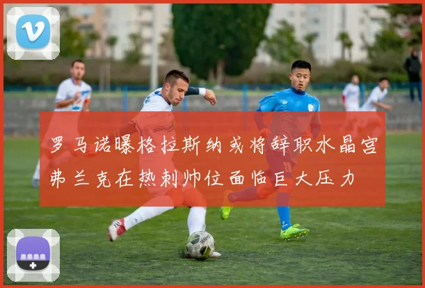 罗马诺曝格拉斯纳或将辞职水晶宫弗兰克在热刺帅位面临巨大压力