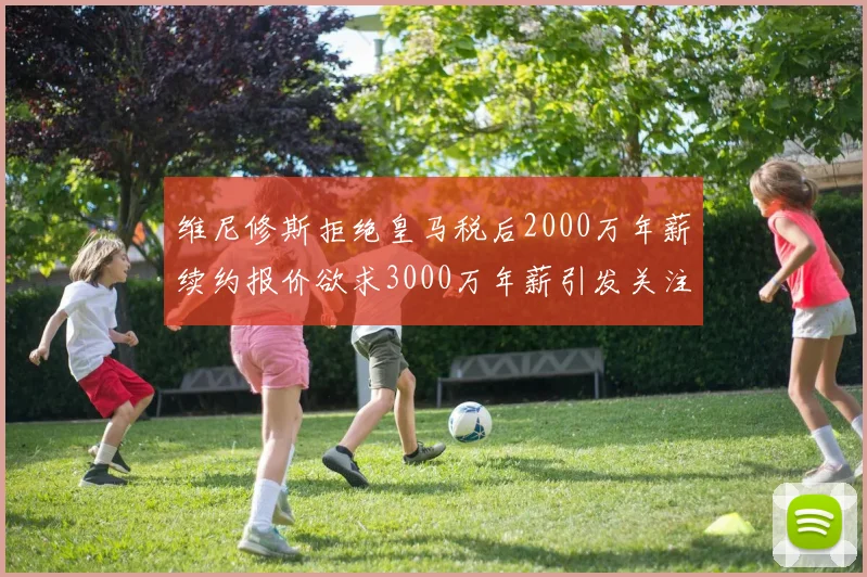 维尼修斯拒绝皇马税后2000万年薪续约报价欲求3000万年薪引发关注