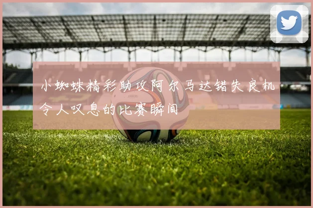 小蜘蛛精彩助攻阿尔马达错失良机令人叹息的比赛瞬间
