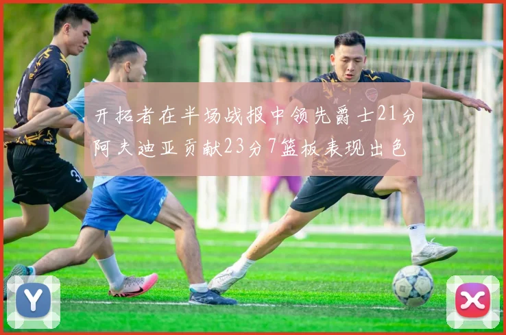开拓者在半场战报中领先爵士21分阿夫迪亚贡献23分7篮板表现出色