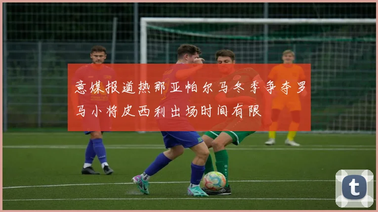 意媒报道热那亚帕尔马冬季争夺罗马小将皮西利出场时间有限