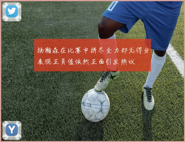 杨瀚森在比赛中拼尽全力却无得分表现正负值依然正面引发热议