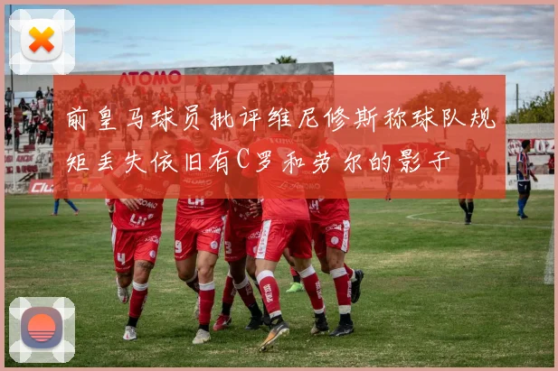 前皇马球员批评维尼修斯称球队规矩丢失依旧有C罗和劳尔的影子
