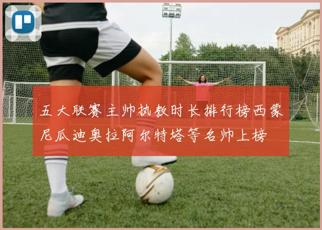 五大联赛主帅执教时长排行榜西蒙尼瓜迪奥拉阿尔特塔等名帅上榜