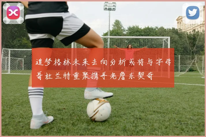追梦格林未来去向分析或将与字母哥杜兰特重聚携手老詹东契奇