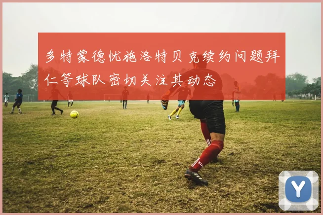 多特蒙德忧施洛特贝克续约问题拜仁等球队密切关注其动态