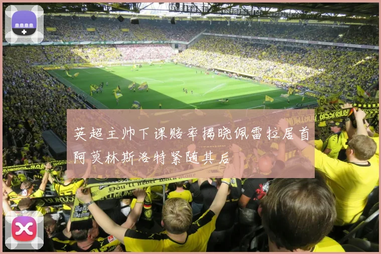 英超主帅下课赔率揭晓佩雷拉居首阿莫林斯洛特紧随其后