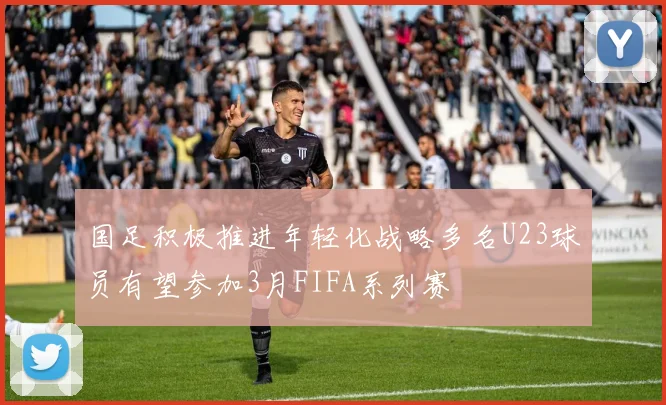 国足积极推进年轻化战略多名U23球员有望参加3月FIFA系列赛