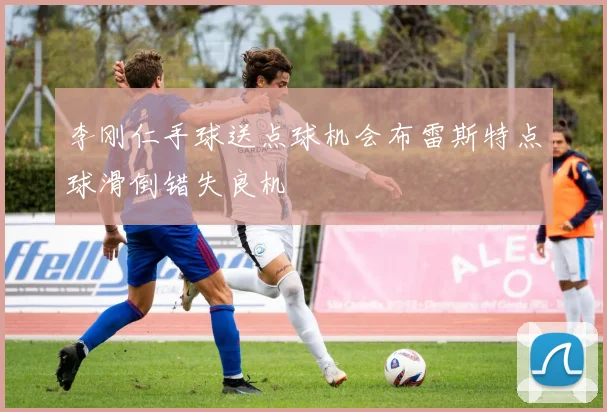 李刚仁手球送点球机会布雷斯特点球滑倒错失良机