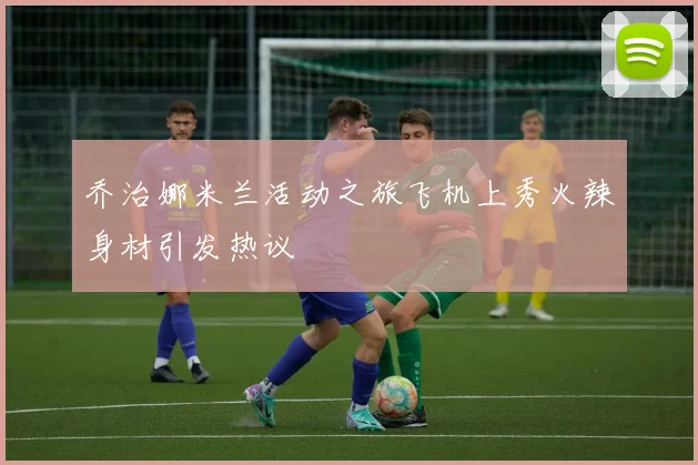 乔治娜米兰活动之旅飞机上秀火辣身材引发热议