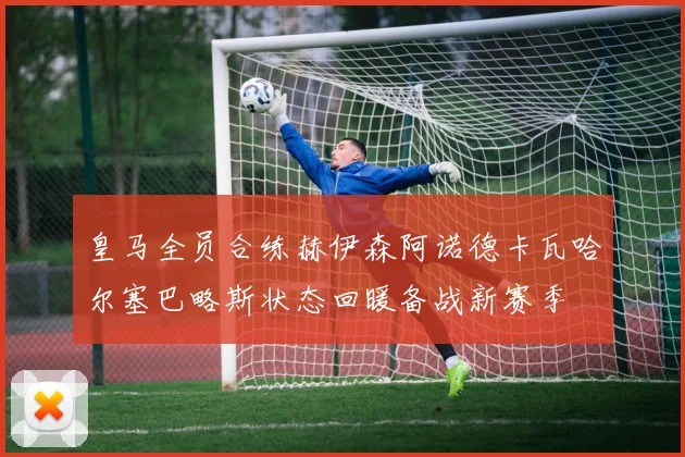 皇马全员合练赫伊森阿诺德卡瓦哈尔塞巴略斯状态回暖备战新赛季
