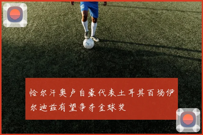 恰尔汗奥卢自豪代表土耳其百场伊尔迪兹有望争夺金球奖