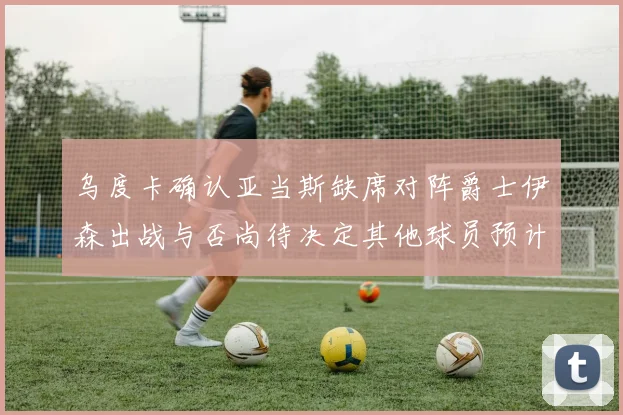 乌度卡确认亚当斯缺席对阵爵士伊森出战与否尚待决定其他球员预计均能参赛